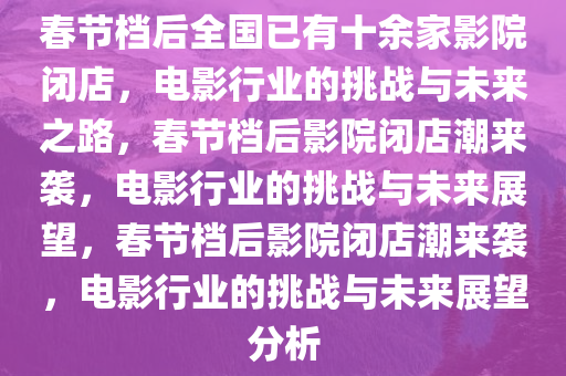 春节档后全国已有十余家影院闭店，电影行业的挑战与未来之路，春节档后影院闭店潮来袭，电影行业的挑战与未来展望，春节档后影院闭店潮来袭，电影行业的挑战与未来展望分析