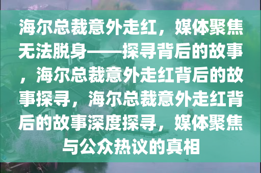 海尔总裁意外走红，媒体聚焦无法脱身——探寻背后的故事，海尔总裁意外走红背后的故事探寻，海尔总裁意外走红背后的故事深度探寻，媒体聚焦与公众热议的真相