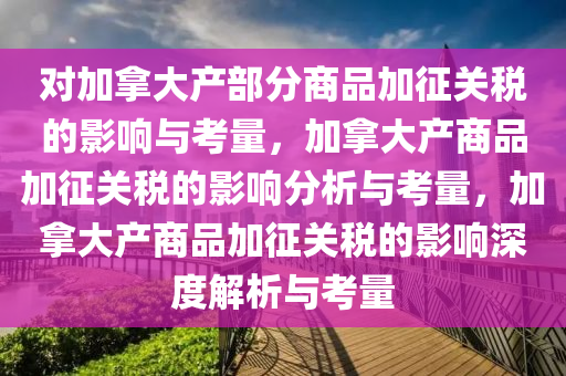 对加拿大产部分商品加征关税的影响与考量，加拿大产商品加征关税的影响分析与考量，加拿大产商品加征关税的影响深度解析与考量