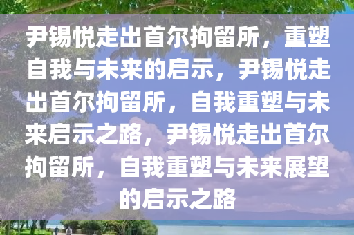 尹锡悦走出首尔拘留所，重塑自我与未来的启示，尹锡悦走出首尔拘留所，自我重塑与未来启示之路，尹锡悦走出首尔拘留所，自我重塑与未来展望的启示之路