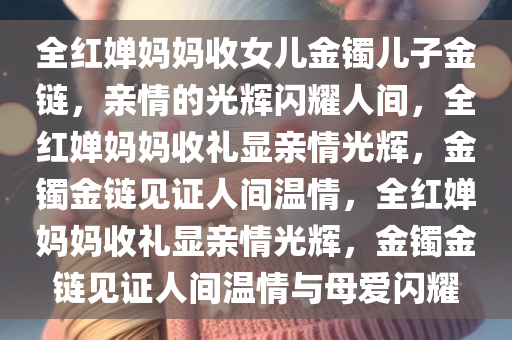 全红婵妈妈收女儿金镯儿子金链，亲情的光辉闪耀人间，全红婵妈妈收礼显亲情光辉，金镯金链见证人间温情，全红婵妈妈收礼显亲情光辉，金镯金链见证人间温情与母爱闪耀