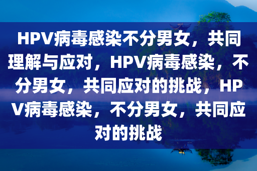 HPV病毒感染不分男女，共同理解与应对，HPV病毒感染，不分男女，共同应对的挑战，HPV病毒感染，不分男女，共同应对的挑战