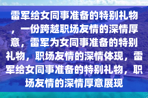 雷军给女同事准备的特别礼物，一份跨越职场友情的深情厚意，雷军为女同事准备的特别礼物，职场友情的深情体现，雷军给女同事准备的特别礼物，职场友情的深情厚意展现