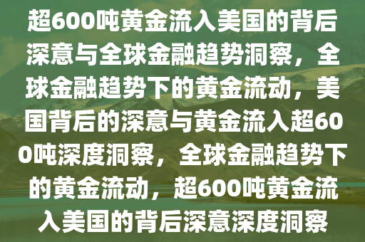 超600吨黄金流入美国的背后深意与全球金融趋势洞察，全球金融趋势下的黄金流动，美国背后的深意与黄金流入超600吨深度洞察，全球金融趋势下的黄金流动，超600吨黄金流入美国的背后深意深度洞察