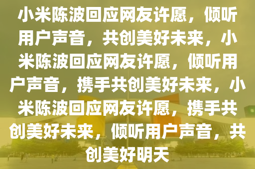 小米陈波回应网友许愿，倾听用户声音，共创美好未来，小米陈波回应网友许愿，倾听用户声音，携手共创美好未来，小米陈波回应网友许愿，携手共创美好未来，倾听用户声音，共创美好明天