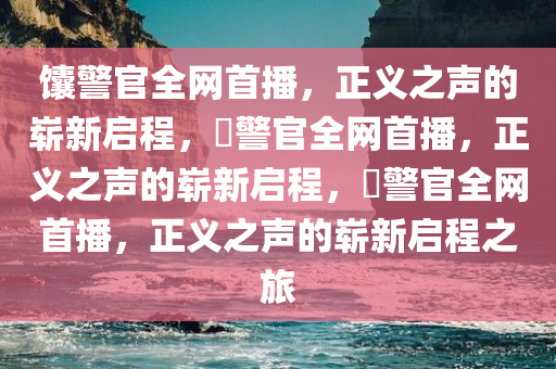 馕警官全网首播，正义之声的崭新启程，鬕警官全网首播，正义之声的崭新启程，鬕警官全网首播，正义之声的崭新启程之旅