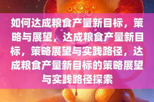 如何达成粮食产量新目标，策略与展望，达成粮食产量新目标，策略展望与实践路径，达成粮食产量新目标的策略展望与实践路径探索