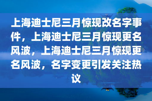 上海迪士尼三月惊现改名字事件，上海迪士尼三月惊现更名风波，上海迪士尼三月惊现更名风波，名字变更引发关注热议