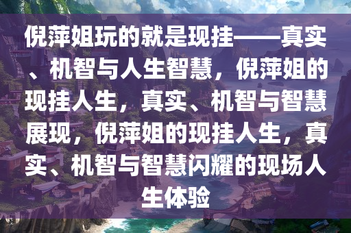 倪萍姐玩的就是现挂——真实、机智与人生智慧，倪萍姐的现挂人生，真实、机智与智慧展现，倪萍姐的现挂人生，真实、机智与智慧闪耀的现场人生体验