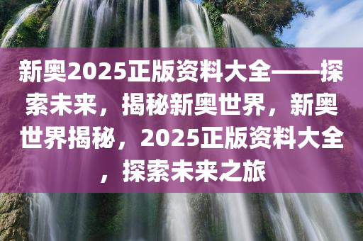 新奥2025正版资料大全——探索未来，揭秘新奥世界，新奥世界揭秘，2025正版资料大全，探索未来之旅