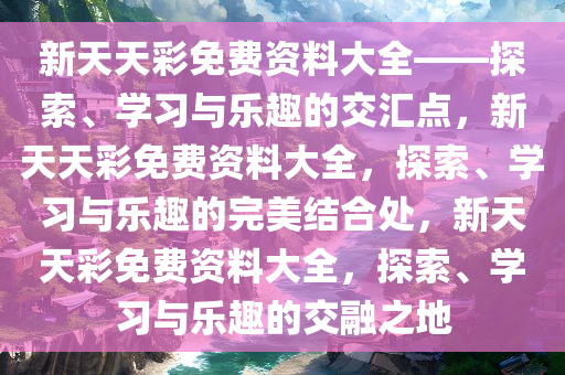 新天天彩免费资料大全——探索、学习与乐趣的交汇点，新天天彩免费资料大全，探索、学习与乐趣的完美结合处，新天天彩免费资料大全，探索、学习与乐趣的交融之地