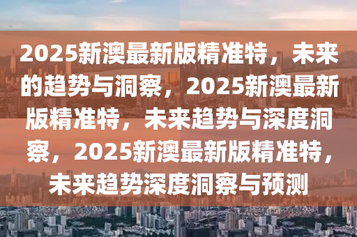 2025新澳最新版精准特，未来的趋势与洞察，2025新澳最新版精准特，未来趋势与深度洞察，2025新澳最新版精准特，未来趋势深度洞察与预测