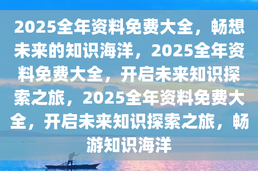 2025全年资料免费大全，畅想未来的知识海洋，2025全年资料免费大全，开启未来知识探索之旅，2025全年资料免费大全，开启未来知识探索之旅，畅游知识海洋