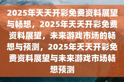 2025年天天开彩免费资料展望与畅想，2025年天天开彩免费资料展望，未来游戏市场的畅想与预测，2025年天天开彩免费资料展望与未来游戏市场畅想预测