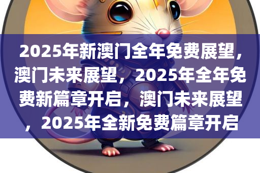 2025年新澳门全年免费展望，澳门未来展望，2025年全年免费新篇章开启，澳门未来展望，2025年全新免费篇章开启