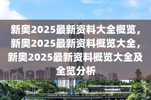 新奥2025最新资料大全概览，新奥2025最新资料概览大全，新奥2025最新资料概览大全及全览分析