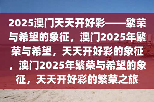 2025澳门天天开好彩——繁荣与希望的象征，澳门2025年繁荣与希望，天天开好彩的象征，澳门2025年繁荣与希望的象征，天天开好彩的繁荣之旅