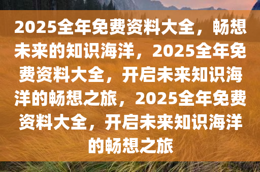 2025全年免费资料大全，畅想未来的知识海洋，2025全年免费资料大全，开启未来知识海洋的畅想之旅，2025全年免费资料大全，开启未来知识海洋的畅想之旅