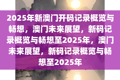 2025年新澳门开码记录概览与畅想，澳门未来展望，新码记录概览与畅想至2025年，澳门未来展望，新码记录概览与畅想至2025年