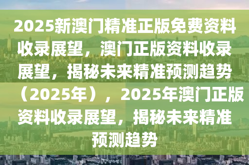 2025新澳门精准正版免费资料收录展望，澳门正版资料收录展望，揭秘未来精准预测趋势（2025年），2025年澳门正版资料收录展望，揭秘未来精准预测趋势