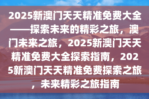 2025新澳门天天精准免费大全——探索未来的精彩之旅，澳门未来之旅，2025新澳门天天精准免费大全探索指南，2025新澳门天天精准免费探索之旅，未来精彩之旅指南