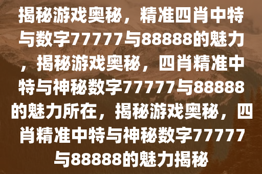 揭秘游戏奥秘，精准四肖中特与数字77777与88888的魅力，揭秘游戏奥秘，四肖精准中特与神秘数字77777与88888的魅力所在