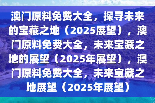 澳门原料免费大全，探寻未来的宝藏之地（2025展望），澳门原料免费大全，未来宝藏之地的展望（2025年展望），澳门原料免费大全，未来宝藏之地展望（2025年展望）