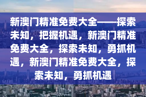 新澳门精准免费大全——探索未知，把握机遇，新澳门精准免费大全，探索未知，勇抓机遇，新澳门精准免费大全，探索未知，勇抓机遇