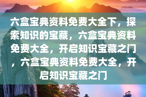 六盒宝典资料免费大全下，探索知识的宝藏，六盒宝典资料免费大全，开启知识宝藏之门，六盒宝典资料免费大全，开启知识宝藏之门