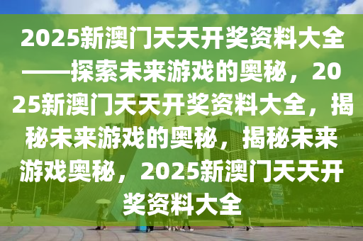 2025新澳门天天开奖资料大全——探索未来游戏的奥秘，2025新澳门天天开奖资料大全，揭秘未来游戏的奥秘，揭秘未来游戏奥秘，2025新澳门天天开奖资料大全