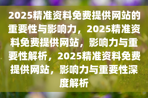 2025精准资料免费提供网站的重要性与影响力，2025精准资料免费提供网站，影响力与重要性解析，2025精准资料免费提供网站，影响力与重要性深度解析