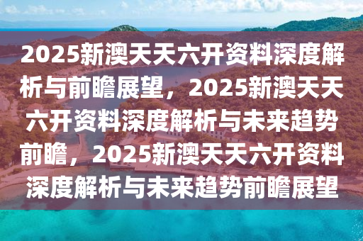 2025新澳天天六开资料深度解析与前瞻展望，2025新澳天天六开资料深度解析与未来趋势前瞻，2025新澳天天六开资料深度解析与未来趋势前瞻展望