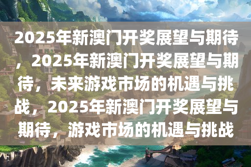 2025年新澳门开奖展望与期待，2025年新澳门开奖展望与期待，未来游戏市场的机遇与挑战，2025年新澳门开奖展望与期待，游戏市场的机遇与挑战