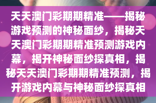 天天澳门彩期期精准——揭秘游戏预测的神秘面纱，揭秘天天澳门彩期期精准预测游戏内幕，揭开神秘面纱探真相，揭秘天天澳门彩期期精准预测，揭开游戏内幕与神秘面纱探真相