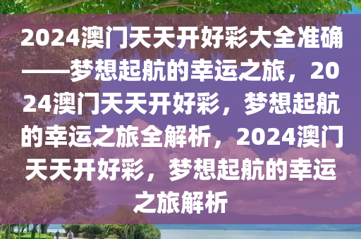 2024澳门天天开好彩大全准确——梦想起航的幸运之旅，2024澳门天天开好彩，梦想起航的幸运之旅全解析，2024澳门天天开好彩，梦想起航的幸运之旅解析