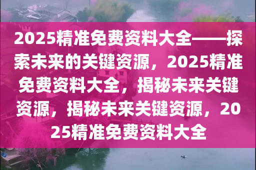 2025精准免费资料大全——探索未来的关键资源，2025精准免费资料大全，揭秘未来关键资源，揭秘未来关键资源，2025精准免费资料大全