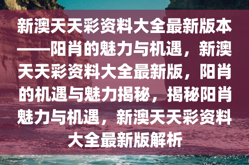 新澳天天彩资料大全最新版本——阳肖的魅力与机遇，新澳天天彩资料大全最新版，阳肖的机遇与魅力揭秘，揭秘阳肖魅力与机遇，新澳天天彩资料大全最新版解析