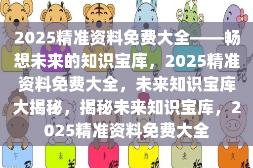 2025精准资料免费大全——畅想未来的知识宝库，2025精准资料免费大全，未来知识宝库大揭秘，揭秘未来知识宝库，2025精准资料免费大全