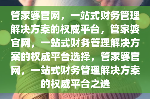 管家婆官网，一站式财务管理解决方案的权威平台，管家婆官网，一站式财务管理解决方案的权威平台选择，管家婆官网，一站式财务管理解决方案的权威平台之选