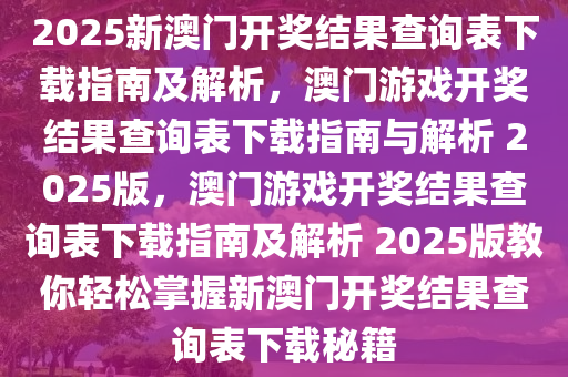 2025新澳门开奖结果查询表下载指南及解析，澳门游戏开奖结果查询表下载指南与解析 2025版，澳门游戏开奖结果查询表下载指南及解析 2025版教你轻松掌握新澳门开奖结果查询表下载秘籍