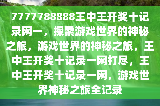 7777788888王中王开奖十记录网一，探索游戏世界的神秘之旅，游戏世界的神秘之旅，王中王开奖十记录一网打尽，王中王开奖十记录一网，游戏世界神秘之旅全记录