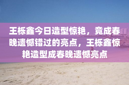 王栎鑫今日造型惊艳，竟成春晚遗憾错过的亮点，王栎鑫惊艳造型成春晚遗憾亮点