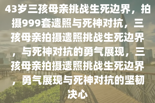 43岁三孩母亲挑战生死边界，拍摄999套遗照与死神对抗，三孩母亲拍摄遗照挑战生死边界，与死神对抗的勇气展现，三孩母亲拍摄遗照挑战生死边界，勇气展现与死神对抗的坚韧决心