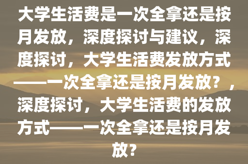 大学生活费是一次全拿还是按月发放，深度探讨与建议，深度探讨，大学生活费发放方式——一次全拿还是按月发放？，深度探讨，大学生活费的发放方式——一次全拿还是按月发放？