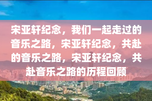 宋亚轩纪念，我们一起走过的音乐之路，宋亚轩纪念，共赴的音乐之路