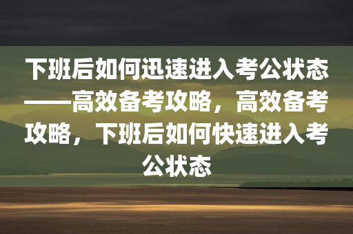 下班后如何迅速进入考公状态——高效备考攻略，高效备考攻略，下班后如何快速进入考公状态