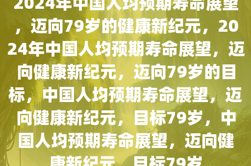 2024年中国人均预期寿命展望，迈向79岁的健康新纪元，2024年中国人均预期寿命展望，迈向健康新纪元，迈向79岁的目标