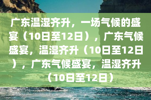 广东温湿齐升，一场气候的盛宴（10日至12日），广东气候盛宴，温湿齐升（10日至12日），广东气候盛宴，温湿齐升（10日至12日）