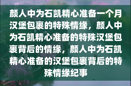 颜人中为石凯精心准备一个月汉堡包裹的特殊情缘，颜人中为石凯精心准备的特殊汉堡包裹背后的情缘，颜人中为石凯精心准备的汉堡包裹背后的特殊情缘纪事