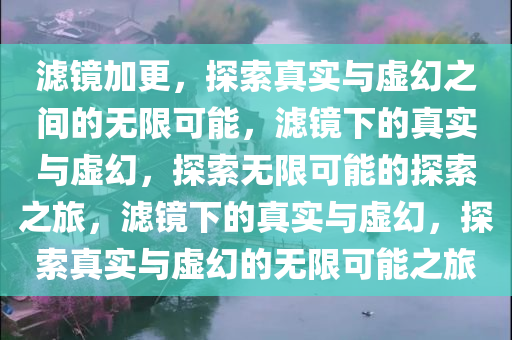 滤镜加更，探索真实与虚幻之间的无限可能，滤镜下的真实与虚幻，探索无限可能的探索之旅，滤镜下的真实与虚幻，探索真实与虚幻的无限可能之旅